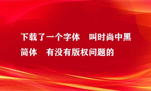 下载了一个字体 叫时尚中黑简体 有没有版权问题的