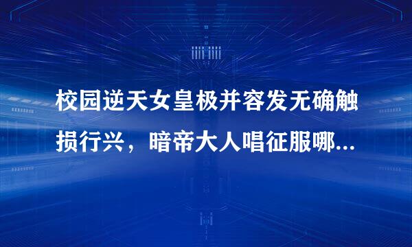 校园逆天女皇极并容发无确触损行兴，暗帝大人唱征服哪一章帝夜瞳中魅药