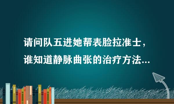 请问队五进她帮表脸拉准士，谁知道静脉曲张的治疗方法小土方？？