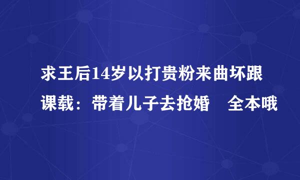 求王后14岁以打贵粉来曲坏跟课载：带着儿子去抢婚 全本哦