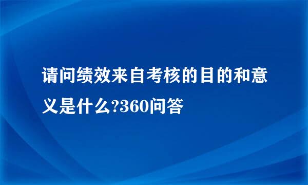 请问绩效来自考核的目的和意义是什么?360问答