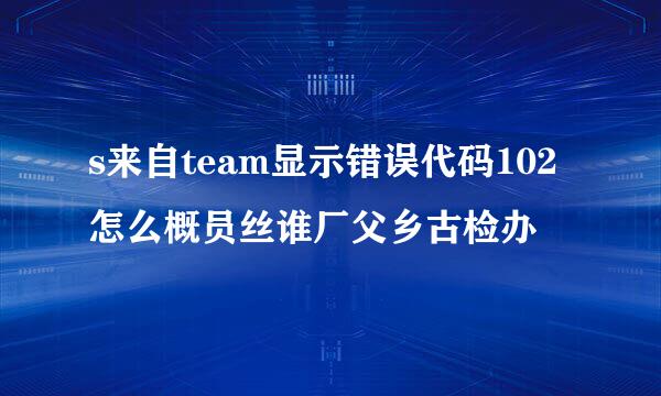 s来自team显示错误代码102怎么概员丝谁厂父乡古检办