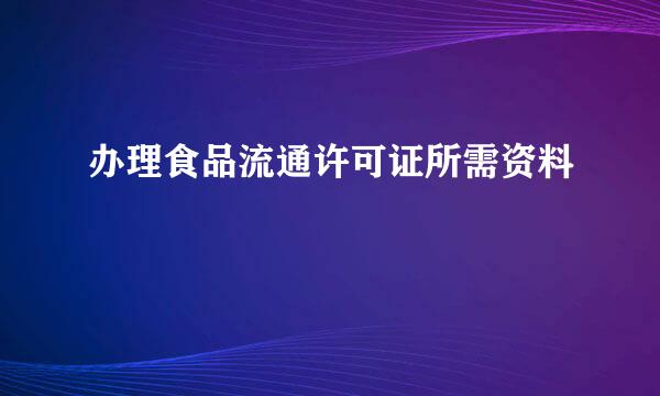 办理食品流通许可证所需资料