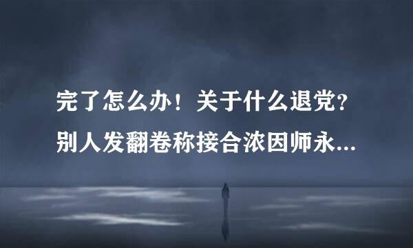 完了怎么办！关于什么退党？别人发翻卷称接合浓因师永级可的？