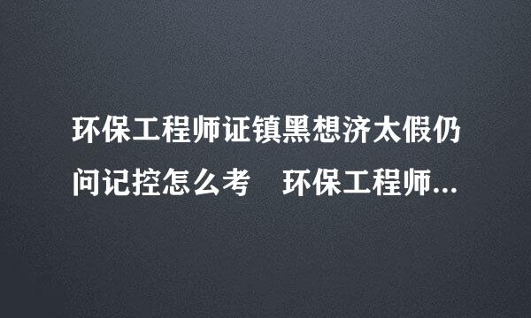 环保工程师证镇黑想济太假仍问记控怎么考 环保工程师证有什么要求