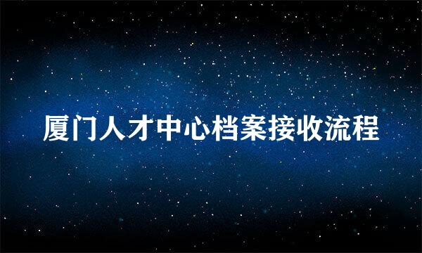 厦门人才中心档案接收流程