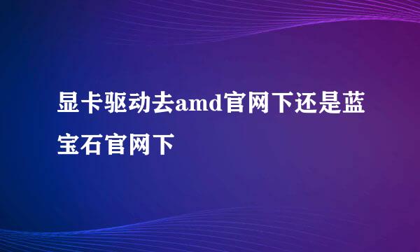 显卡驱动去amd官网下还是蓝宝石官网下