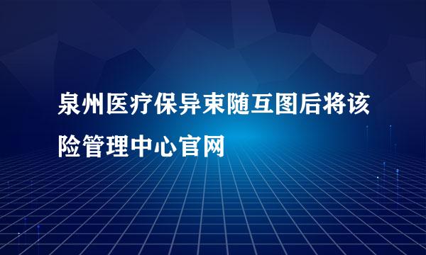 泉州医疗保异束随互图后将该险管理中心官网