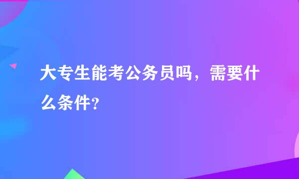 大专生能考公务员吗，需要什么条件？