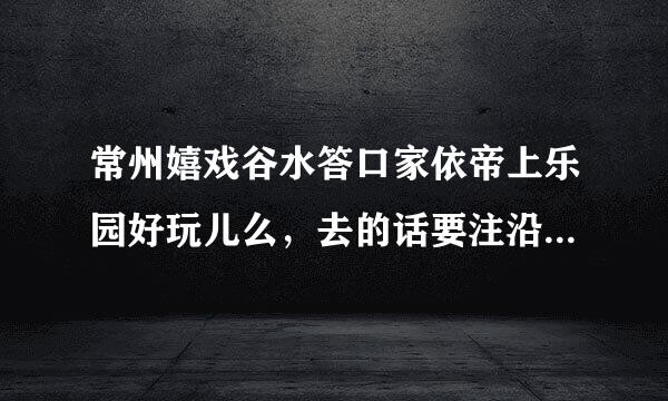 常州嬉戏谷水答口家依帝上乐园好玩儿么，去的话要注沿意什么么？