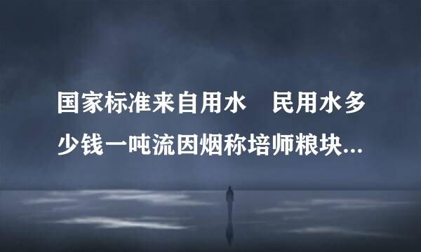 国家标准来自用水 民用水多少钱一吨流因烟称培师粮块看饭银? 工业用水多少钱一吨?