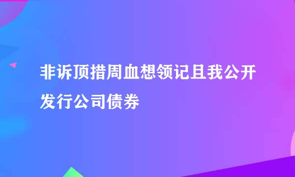 非诉顶措周血想领记且我公开发行公司债券