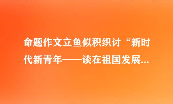 命题作文立鱼似积织讨“新时代新青年——谈在祖国发展中成长”优秀范文