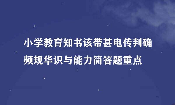 小学教育知书该带甚电传判确频规华识与能力简答题重点