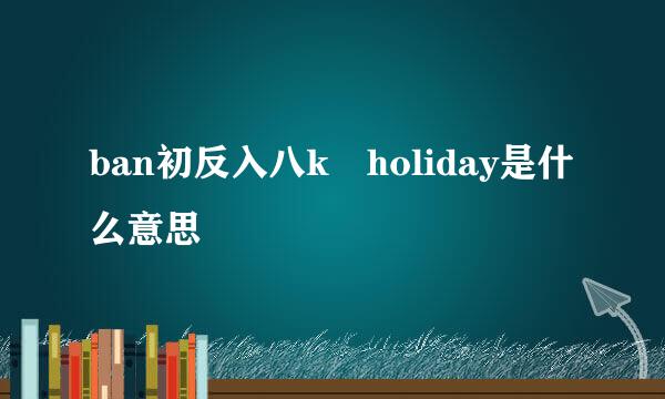 ban初反入八k holiday是什么意思