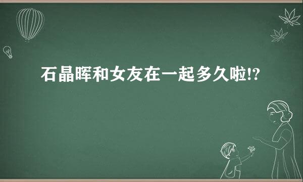 石晶晖和女友在一起多久啦!?