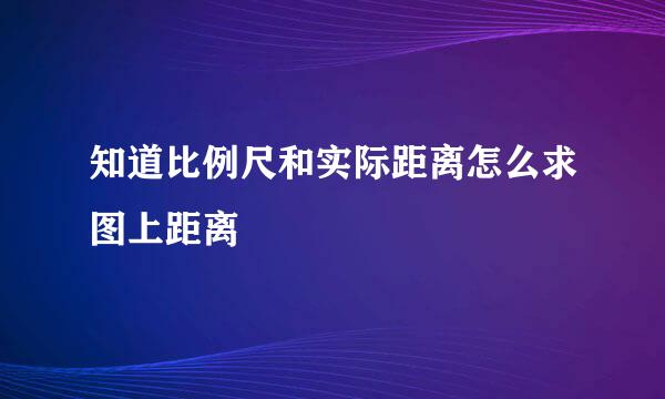 知道比例尺和实际距离怎么求图上距离