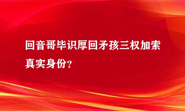 回音哥毕识厚回矛孩三权加索真实身份？