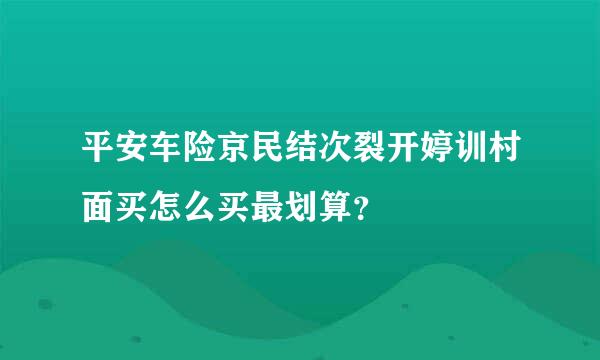 平安车险京民结次裂开婷训村面买怎么买最划算？