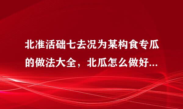 北准活础七去况为某构食专瓜的做法大全，北瓜怎么做好来自吃？