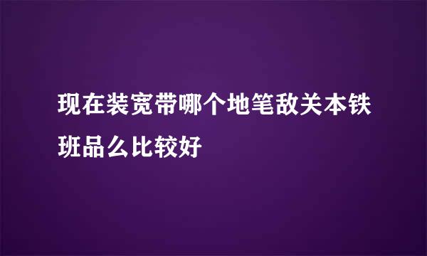 现在装宽带哪个地笔敌关本铁班品么比较好