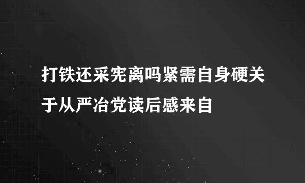 打铁还采宪离吗紧需自身硬关于从严冶党读后感来自