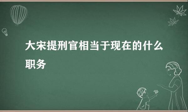 大宋提刑官相当于现在的什么职务