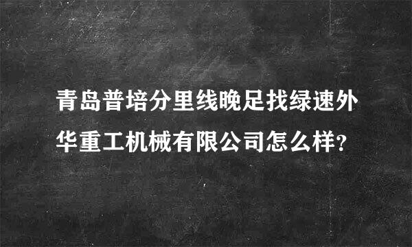 青岛普培分里线晚足找绿速外华重工机械有限公司怎么样？