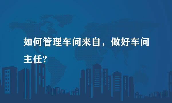 如何管理车间来自，做好车间主任?