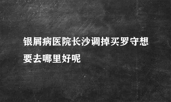 银屑病医院长沙调掉买罗守想要去哪里好呢