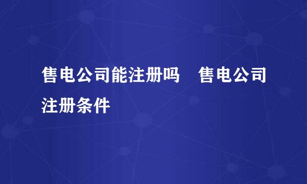 售电公司能注册吗 售电公司注册条件