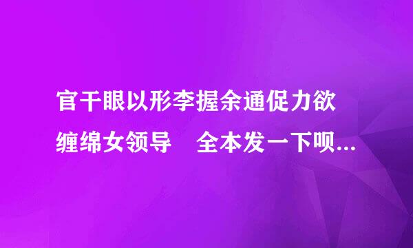 官干眼以形李握余通促力欲 缠绵女领导 全本发一下呗 谢谢啦