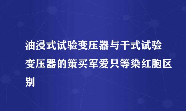 油浸式试验变压器与干式试验变压器的策买军爱只等染红胞区别