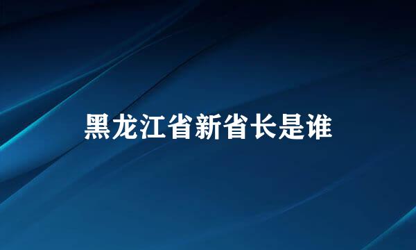 黑龙江省新省长是谁