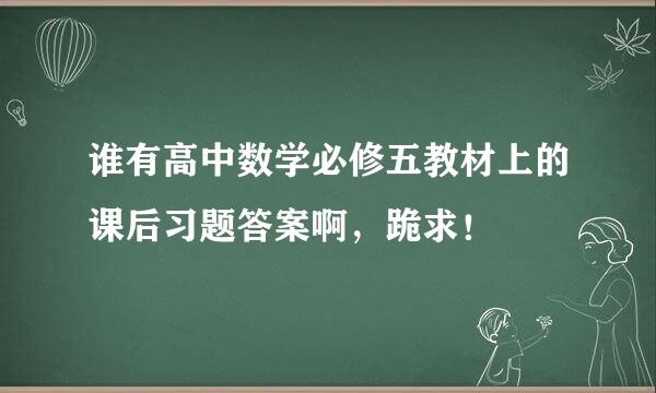 谁有高中数学必修五教材上的课后习题答案啊，跪求！