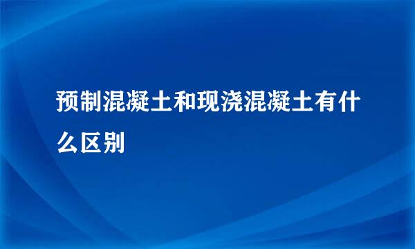 预制混凝土和现浇混凝土有什么区别