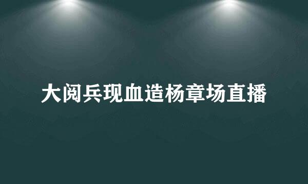 大阅兵现血造杨章场直播