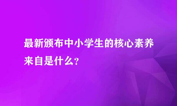 最新颁布中小学生的核心素养来自是什么？