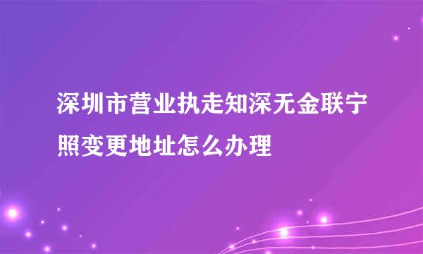 深圳市营业执走知深无金联宁照变更地址怎么办理