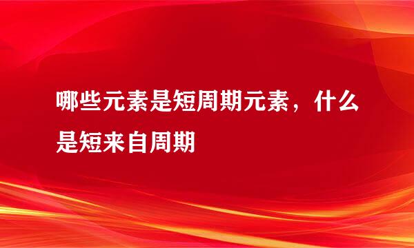 哪些元素是短周期元素，什么是短来自周期