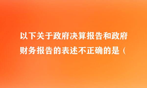 以下关于政府决算报告和政府财务报告的表述不正确的是（