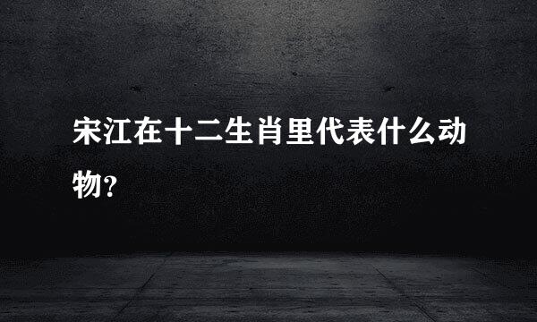 宋江在十二生肖里代表什么动物？