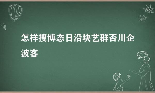 怎样搜博态日沿块艺群否川企波客