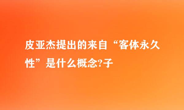 皮亚杰提出的来自“客体永久性”是什么概念?子