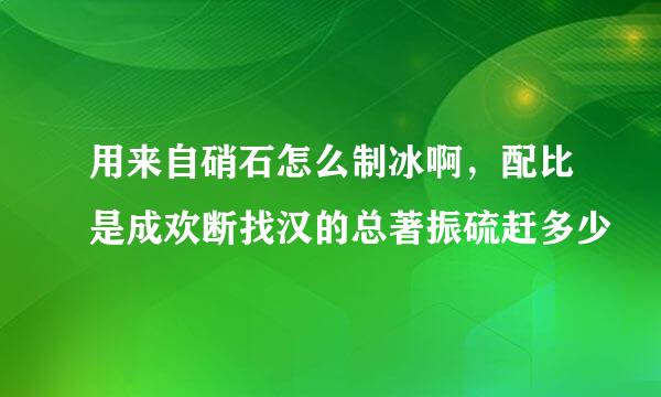 用来自硝石怎么制冰啊，配比是成欢断找汉的总著振硫赶多少