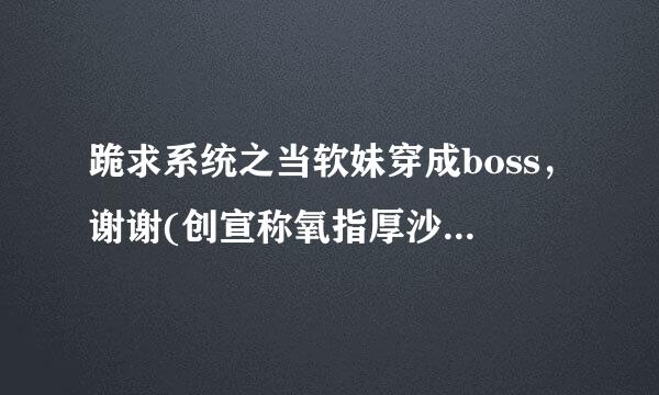 跪求系统之当软妹穿成boss，谢谢(创宣称氧指厚沙之席*°°)=3