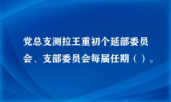 党总支测拉王重初个延部委员会、支部委员会每届任期（）。