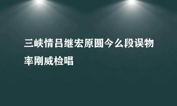 三峡情吕继宏原圆今么段误物率刚威检唱