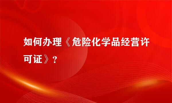 如何办理《危险化学品经营许可证》？