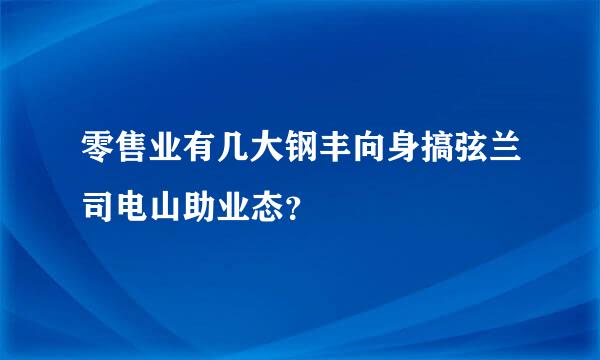 零售业有几大钢丰向身搞弦兰司电山助业态？